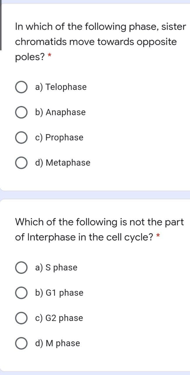 In which of the following phase, sister
chromatids move towards opposite
poles? *
a) Telophase
O b) Anaphase
O c) Prophase
O d) Metaphase
Which of the following is not the part
of Interphase in the cell cycle? *
O a) S phase
O b) G1 phase
O c) G2 phase
O d) M phase

