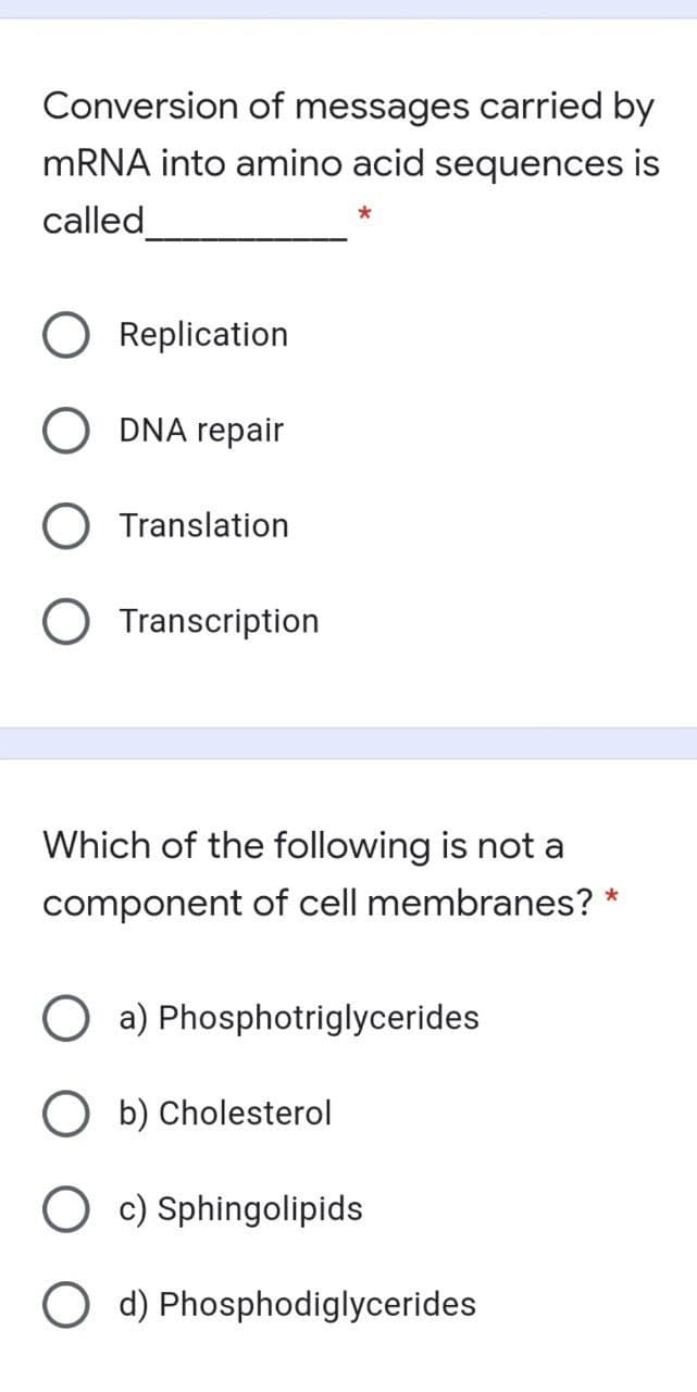 Conversion of messages carried by
MRNA into amino acid sequences is
called
Replication
DNA repair
O Translation
Transcription
Which of the following is not a
component of cell membranes?
a) Phosphotriglycerides
b) Cholesterol
c) Sphingolipids
O d) Phosphodiglycerides
