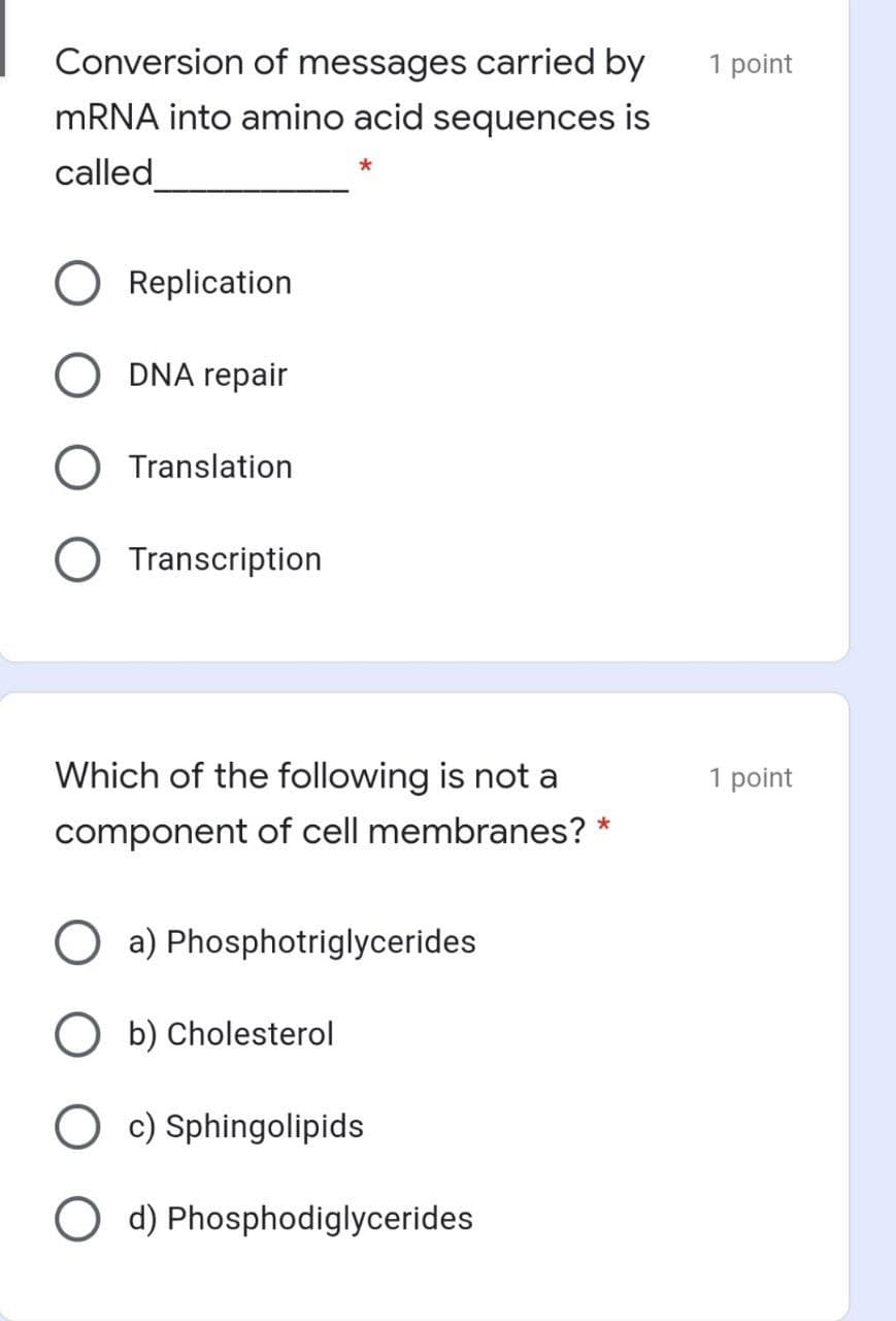 Conversion of messages carried by
MRNA into amino acid sequences is
1 point
called
Replication
O DNA repair
O Translation
Transcription
Which of the following is not a
1 point
component of cell membranes?
a) Phosphotriglycerides
O b) Cholesterol
O c) Sphingolipids
O d) Phosphodiglycerides
