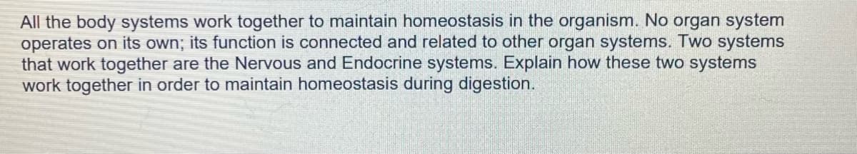 All the body systems work together to maintain homeostasis in the organism. No organ system
operates on its own; its function is connected and related to other organ systems. Two systems
that work together are the Nervous and Endocrine systems. Explain how these two systems
work together in order to maintain homeostasis during digestion.
