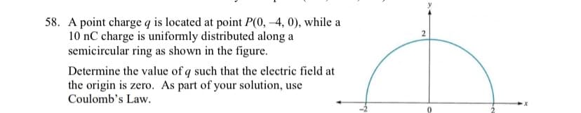 58. A point charge q is located at point P(0, -4, 0), while a
10 nC charge is uniformly distributed along a
semicircular ring as shown in the figure.
Determine the value of q such that the electric field at
the origin is zero. As part of your solution, use
Coulomb's Law.
2
x
