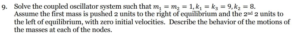 9. Solve the coupled oscillator system such that m₁ = m² = 1, k₁ = k3 = 9,k₂ = 8.
Assume the first mass is pushed 2 units to the right of equilibrium and the 2nd 2 units to
the left of equilibrium, with zero initial velocities. Describe the behavior of the motions of
the masses at each of the nodes.