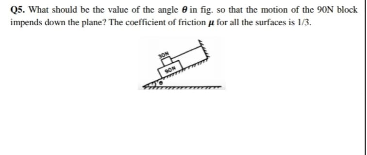 Q5. What should be the value of the angle 0 in fig. so that the motion of the 90N block
impends down the plane? The coefficient of friction µ for all the surfaces is 1/3.
SON
SON
