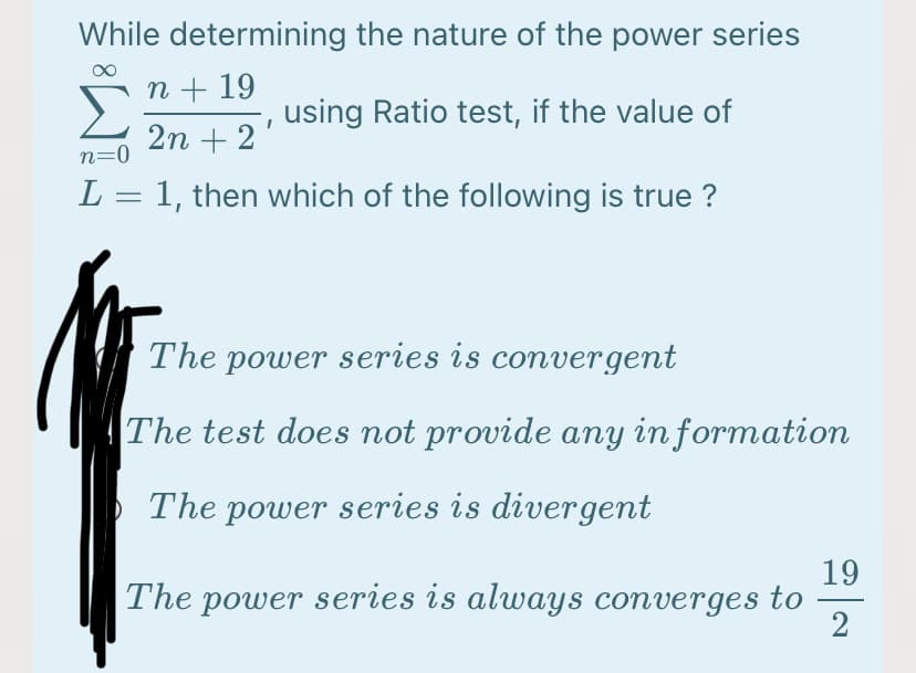 While determining the nature of the power series
n + 19
using Ratio test, if the value of
2n + 2
n=0
L = 1, then which of the following is true ?
The power series is convergent
The test does not provide any in formation
The power series is divergent
19
The power series is always converges to
-
