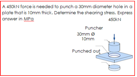 A 450kN force is needed to punch a 30mm diameter hole in a
plate that is 10mm thick. Determine the shearing stress. Express
answer in MPa
450KN
Puncher
30mm Ø
10mm
Punched out