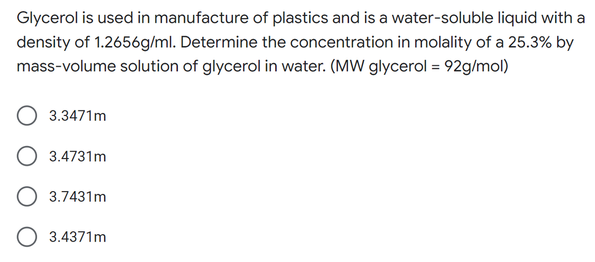 Glycerol is used in manufacture of plastics and is a water-soluble liquid with a
density of 1.2656g/ml. Determine the concentration in molality of a 25.3% by
mass-volume solution of glycerol in water. (MW glycerol = 92g/mol)
3.3471m
3.4731m
O 3.7431m
O 3.4371m