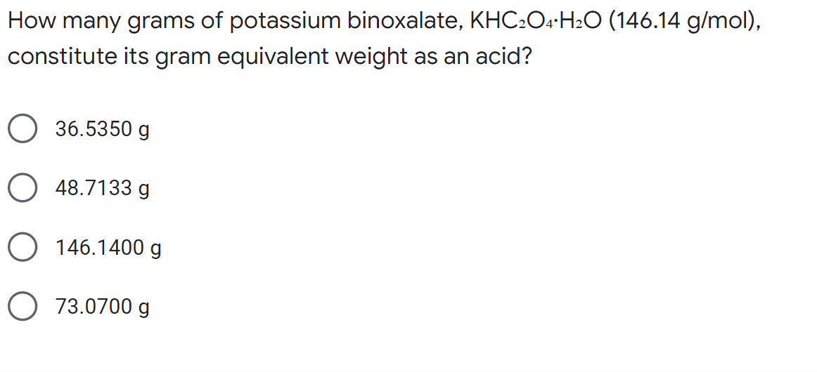 How many grams of potassium binoxalate, KHC₂O4 H₂O (146.14 g/mol),
constitute its gram equivalent weight as an acid?
36.5350 g
O48.7133 g
O 146.1400 g
O 73.0700 g