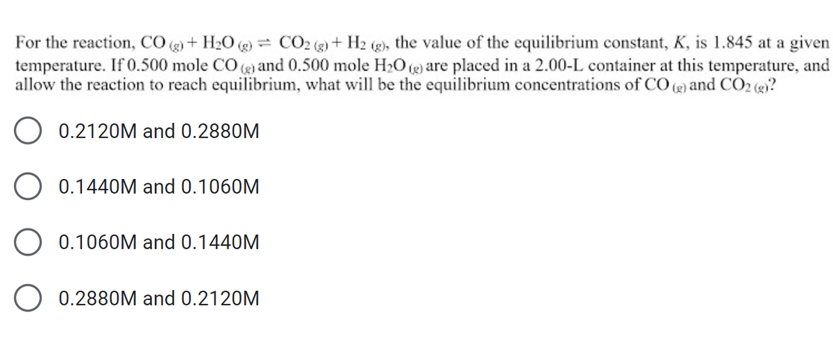 For the reaction, CO (g) + H₂O (g) CO2 (g) + H2 (g), the value of the equilibrium constant, K, is 1.845 at a given
temperature. If 0.500 mole CO(g) and 0.500 mole H₂O(g) are placed in a 2.00-L container at this temperature, and
allow the reaction to reach equilibrium, what will be the equilibrium concentrations of CO (g) and CO2 (g)?
0.2120M and 0.2880M
0.1440M and 0.1060M
0.1060M and 0.1440M
O 0.2880M and 0.2120M