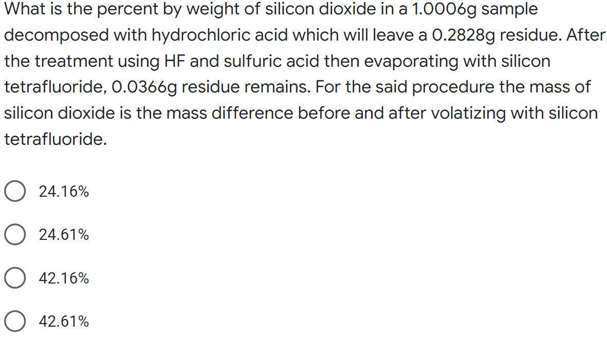 What is the percent by weight of silicon dioxide in a 1.0006g sample
decomposed with hydrochloric acid which will leave a 0.2828g residue. After
the treatment using HF and sulfuric acid then evaporating with silicon
tetrafluoride, 0.0366g residue remains. For the said procedure the mass of
silicon dioxide is the mass difference before and after volatizing with silicon
tetrafluoride.
O 24.16%
O 24.61%
42.16%
O 42.61%