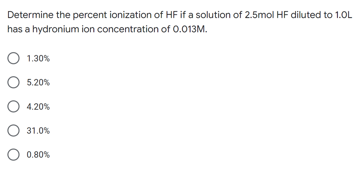 Determine the percent ionization of HF if a solution of 2.5mol HF diluted to 1.0L
has a hydronium ion concentration of 0.013M.
1.30%
5.20%
O 4.20%
31.0%
0.80%