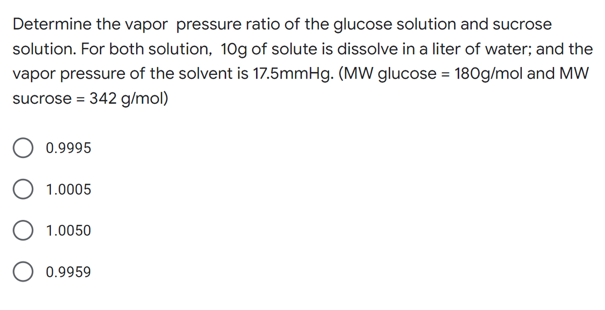 Determine the vapor pressure ratio of the glucose solution and sucrose
solution. For both solution, 10g of solute is dissolve in a liter of water; and the
vapor pressure of the solvent is 17.5mmHg. (MW glucose = 180g/mol and MW
sucrose = 342 g/mol)
0.9995
1.0005
1.0050
O 0.9959