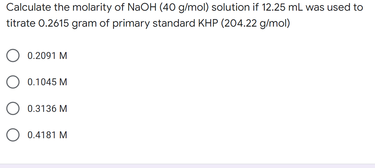 Calculate the molarity of NaOH (40 g/mol) solution if 12.25 mL was used to
titrate 0.2615 gram of primary standard KHP (204.22 g/mol)
0.2091 M
0.1045 M
0.3136 M
O 0.4181 M
