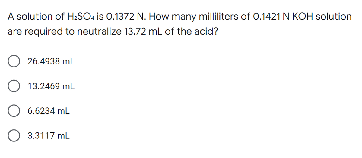 A solution of H2SO4 is 0.1372 N. How many milliliters of 0.1421 N KOH solution
are required to neutralize 13.72 mL of the acid?
26.4938 mL
O 13.2469 mL
6.6234 mL
O 3.3117 mL