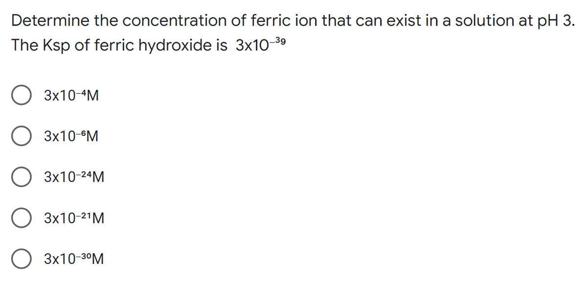 Determine the concentration of ferric ion that can exist in a solution at pH 3.
The Ksp of ferric hydroxide is 3x10-³⁹
O 3x10-4M
3x10-6M
O 3x10-²4M
3x10-²¹M
3x10-3⁰M