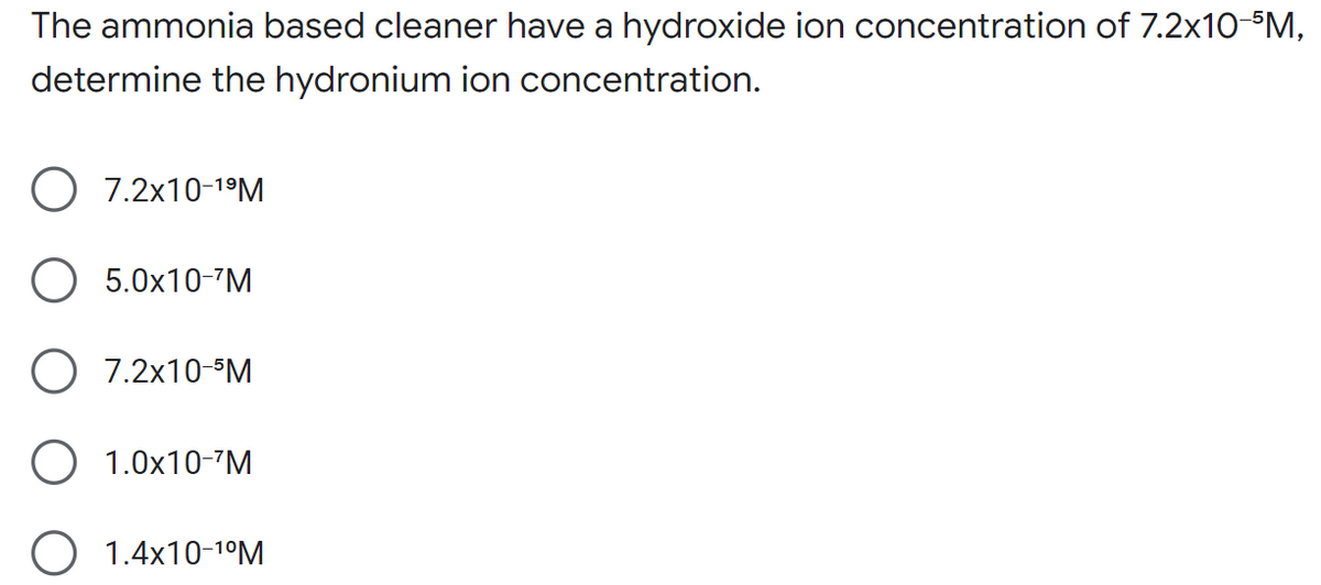 The ammonia based cleaner have a hydroxide ion concentration of 7.2x10-5M,
determine the hydronium ion concentration.
O 7.2x10-¹⁹M
5.0x10-¹M
7.2x10-5M
O 1.0x10-¹M
O 1.4x10-¹⁰M