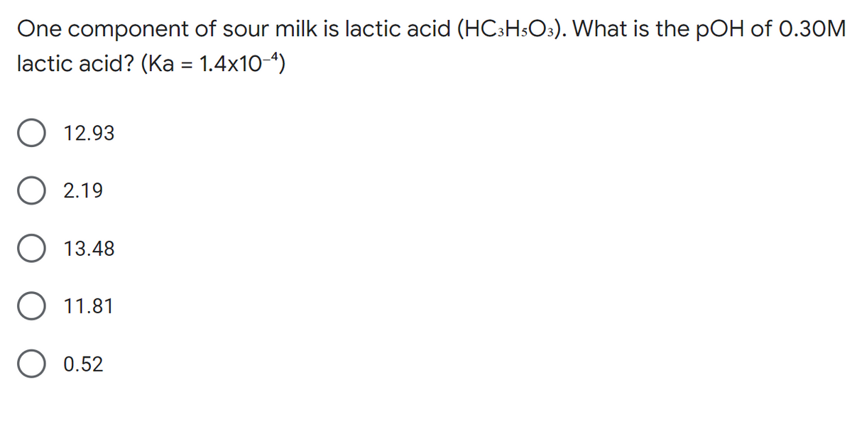 One component of sour milk is lactic acid (HC3H5O3). What is the pOH of 0.30M
lactic acid? (Ka = 1.4x10-4)
12.93
2.19
13.48
O 11.81
0.52
