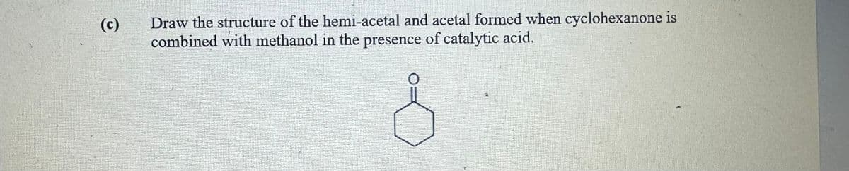 (c)
Draw the structure of the hemi-acetal and acetal formed when cyclohexanone is
combined with methanol in the presence of catalytic acid.