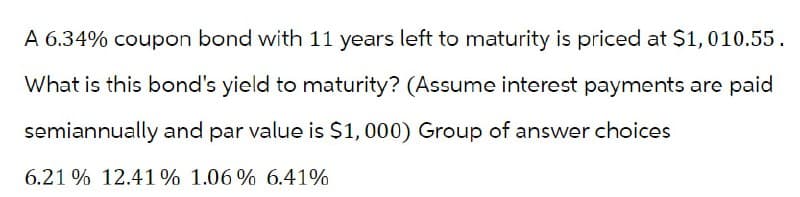 A 6.34% coupon bond with 11 years left to maturity is priced at $1,010.55.
What is this bond's yield to maturity? (Assume interest payments are paid
semiannually and par value is $1,000) Group of answer choices
6.21% 12.41% 1.06% 6.41%