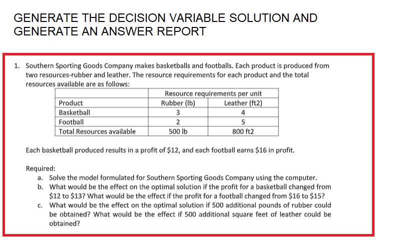 GENERATE THE DECISION VARIABLE SOLUTION AND
GENERATE AN ANSWER REPORT
1. Southern Sporting Goods Company makes basketballs and footballs. Each product is produced from
two resources-rubber and leather. The resource requirements for each product and the total
resources available are as follows:
Resource requirements per unit
Rubber (lb)
Leather (ft2)
Product
Basketball
3
4
Football
2
5
800 ft2
Total Resources available
500 lb
Each basketball produced results in a profit of $12, and each football earns $16 in profit.
Required:
a. Solve the model formulated for Southern Sporting Goods Company using the computer.
b. What would be the effect on the optimal solution if the profit for a basketball changed from
$12 to $13? What would be the effect if the profit for a football changed from $16 to $15?
c. What would be the effect on the optimal solution if 500 additional pounds of rubber could
be obtained? What would be the effect if 500 additional square feet of leather could be
obtained?