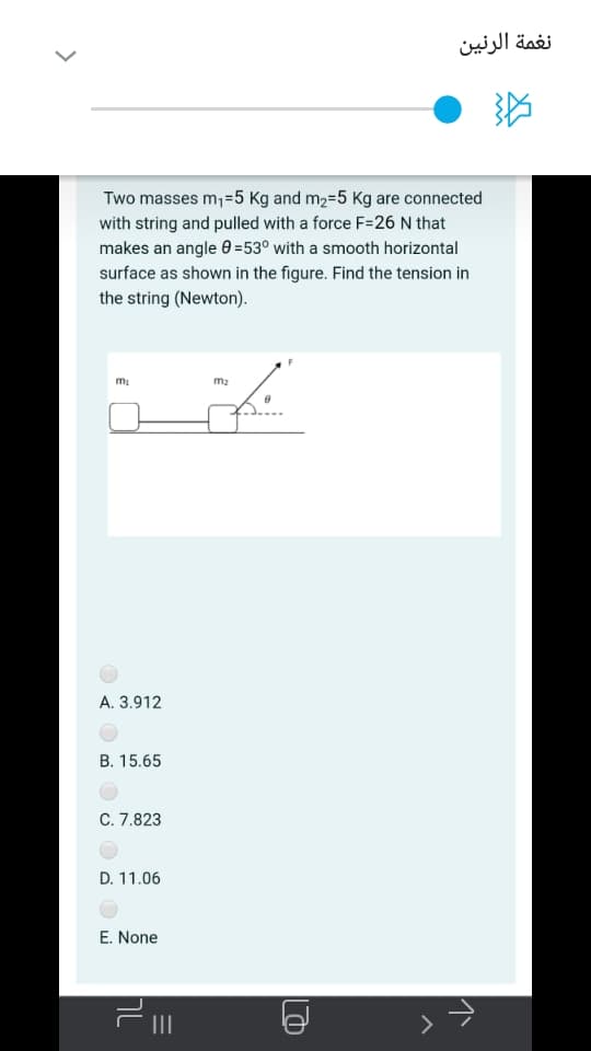 نغمة الرنین
Two masses m,=5 Kg and m2=5 Kg are connected
with string and pulled with a force F=26 N that
makes an angle 0 =53° with a smooth horizontal
surface as shown in the figure. Find the tension in
the string (Newton).
m2
A. 3.912
B. 15.65
C. 7.823
D. 11.06
E. None
II
>
