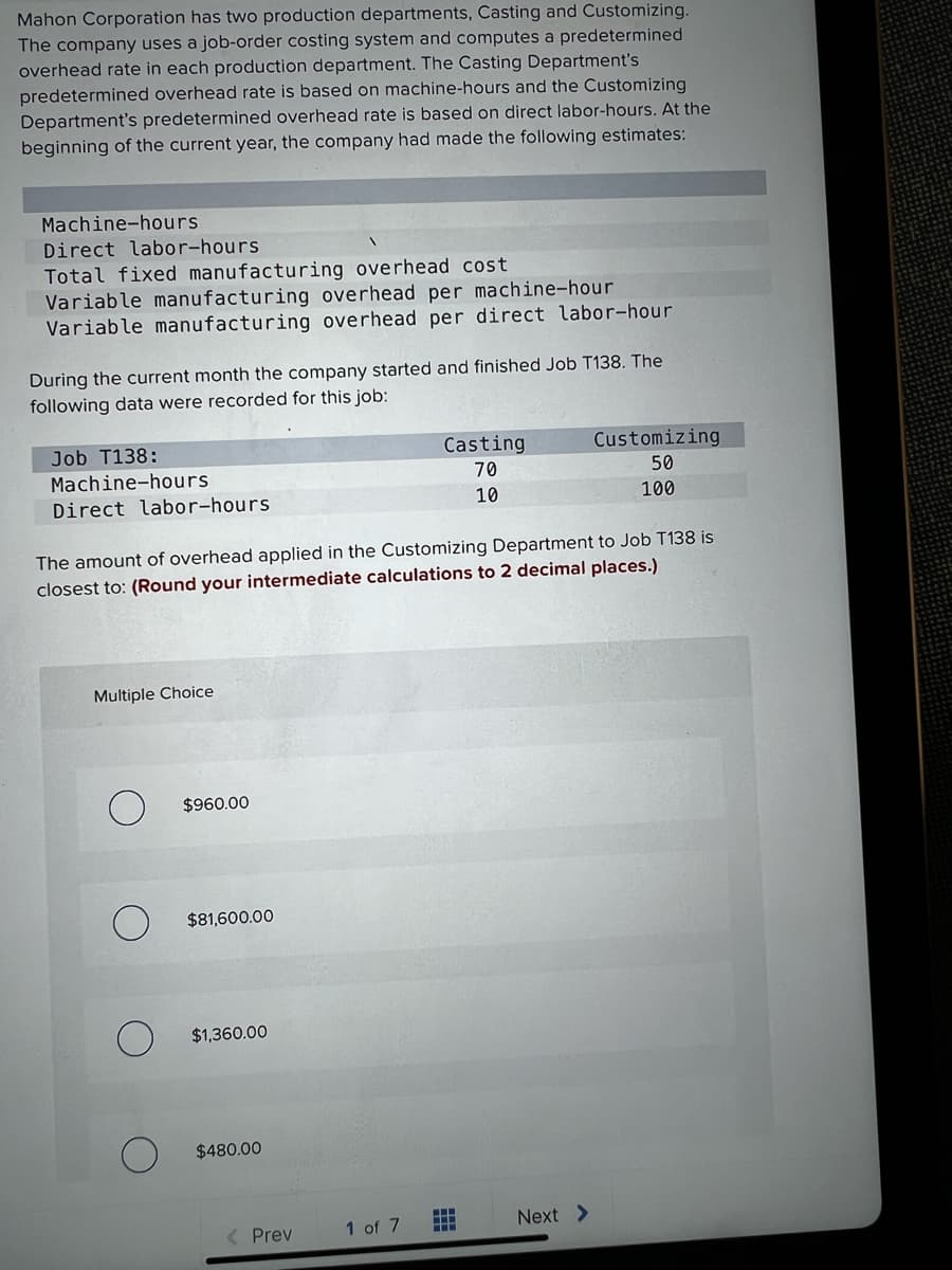 Mahon Corporation has two production departments, Casting and Customizing.
The company uses a job-order costing system and computes a predetermined
overhead rate in each production department. The Casting Department's
predetermined overhead rate is based on machine-hours and the Customizing
Department's predetermined overhead rate is based on direct labor-hours. At the
beginning of the current year, the company had made the following estimates:
Machine-hours
Direct labor-hours
Total fixed manufacturing overhead cost
Variable manufacturing overhead per machine-hour
Variable manufacturing overhead per direct labor-hour
During the current month the company started and finished Job T138. The
following data were recorded for this job:
Multiple Choice
Job T138:
Machine-hours
Direct labor-hours
The amount of overhead applied in the Customizing Department to Job T138 is
closest to: (Round your intermediate calculations to 2 decimal places.)
$960.00
$81,600.00
$1,360.00
$480.00
< Prev
Casting
70
10
1 of 7
HH
HE
Customizing
50
100
Next >