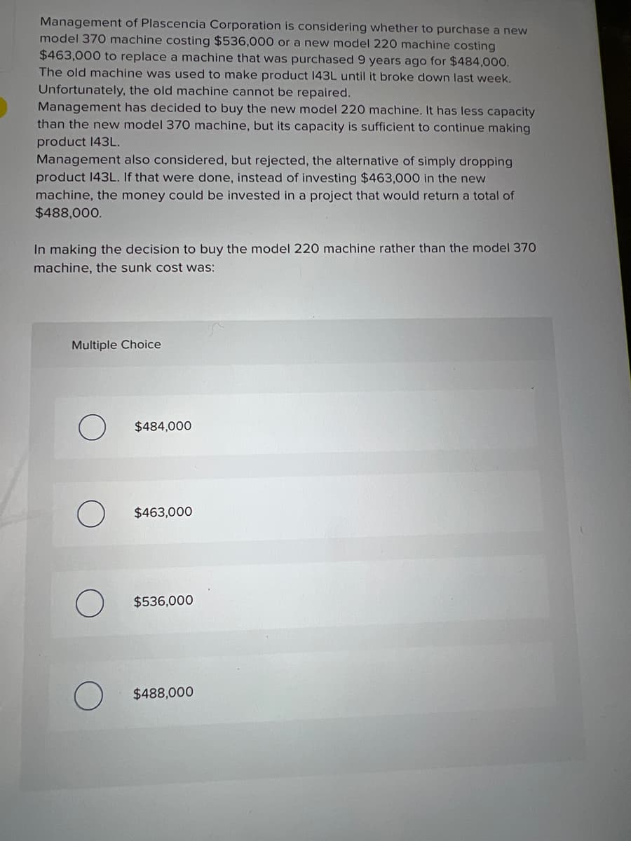 Management of Plascencia Corporation is considering whether to purchase a new
model 370 machine costing $536,000 or a new model 220 machine costing
$463,000 to replace a machine that was purchased 9 years ago for $484,000.
The old machine was used to make product 143L until it broke down last week.
Unfortunately, the old machine cannot be repaired.
Management has decided to buy the new model 220 machine. It has less capacity
than the new model 370 machine, but its capacity is sufficient to continue making
product 143L.
Management also considered, but rejected, the alternative of simply dropping
product 143L. If that were done, instead of investing $463,000 in the new
machine, the money could be invested in a project that would return a total of
$488,000.
In making the decision to buy the model 220 machine rather than the model 370
machine, the sunk cost was:
Multiple Choice
$484,000
$463,000
$536,000
$488,000