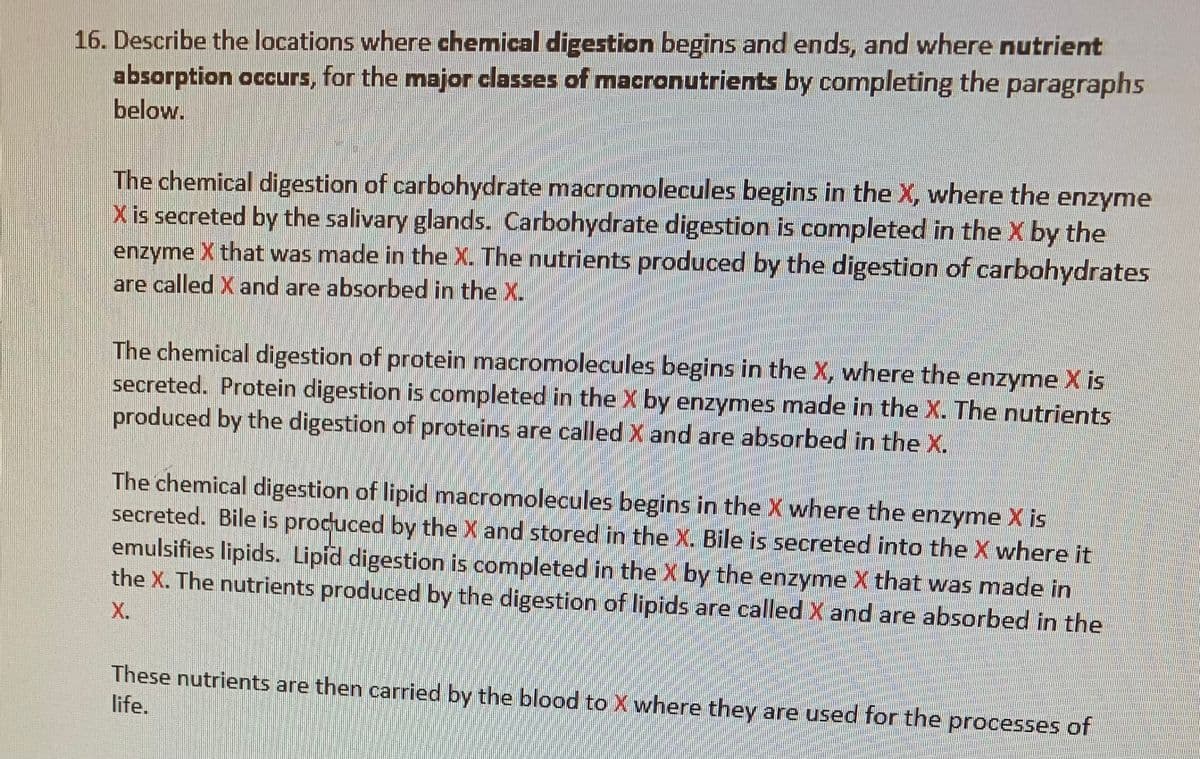 16. Describe the locations where chemical digestion begins and ends, and where nutrient
absorption occurs, for the major classes of macronutrients by completing the paragraphs
below.
The chemical digestion of carbohydrate macromolecules begins in the X, where the enzyme
Xis secreted by the salivary glands. Carbohydrate digestion is completed in theX by the
enzyme X that was made in the X. The nutrients produced by the digestion of carbohydrates
are called X and are absorbed in the X.
The chemical digestion of protein macromolecules begins in the X, where the enzyme X is
secreted. Protein digestion is completed in the X by enzymes made in the X. The nutrients
produced by the digestion of proteins are called X and are absorbed in the X.
The chemical digestion of lipid macromolecules begins in the X where the enzyme X is
secreted. Bile is procuced by the X and stored in the X. Bile is secreted into the X where it
emulsifies lipids. Lipid digestion is completed in the X by the enzyme X that was made in
the X. The nutrients produced by the digestion of lipids are called X and are absorbed in the
X.
These nutrients are then carried by the blood to X where they are used for the processes of
life.
