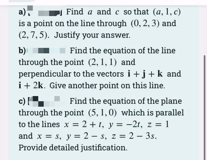 a)
Find a and c so that (a, 1, c)
is a point on the line through (0, 2, 3) and
(2,7,5). Justify your answer.
b)
Find the equation of the line
through the point (2, 1, 1) and
perpendicular to the vectors i+j+ k and
i + 2k. Give another point on this line.
c) [
Find the equation of the plane
through the point (5, 1, 0) which is parallel
to the lines x = 2 + t, y = -2t, z = 1
and x = s, y = 2-s, z = 2 - 3s.
Provide detailed justification.