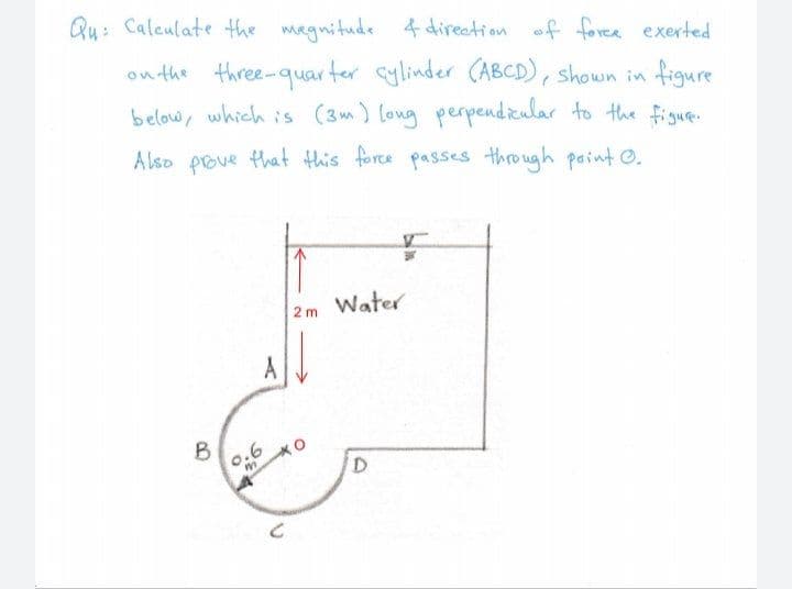 Qu: Caleulate the magnitude 4 direation f foree exerted
on the three-quarter cylinder (ABCD), shown in figure
below, which is (3m) long perpendicular to the figue.
A lso prove that this force passes through paint O.
2m Water
A
B
