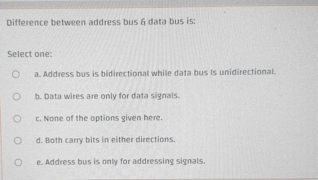 Difference between address bus & data bus is:
Select one:
a. Address bus is bidirectional while data bus Is unidirectional.
b. Data wires are only for data signals.
C. None of the options given here.
d. Both carry bits in either directions.
e. Address bus is only for addressing signals.
