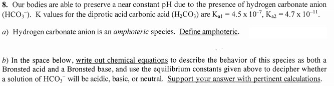 8. Our bodies are able to preserve a near constant pH due to the presence of hydrogen carbonate anion
(HCO,). K values for the diprotic acid carbonic acid (H,CO;) are Kaj = 4.5 x 10?, K2 = 4.7 x 10-".
a) Hydrogen carbonate anion is an amphoteric species. Define amphoteric.
b) In the space below, write out chemical equations to describe the behavior of this species as both a
Bronsted acid and a Bronsted base, and use the equilibrium constants given above to decipher whether
a solution of HCO;¯ will be acidic, basic, or neutral. Support your answer with pertinent calculations.

