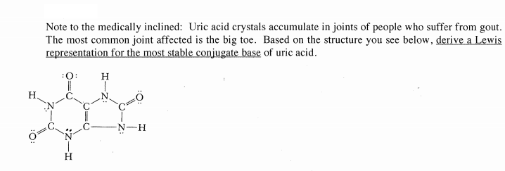 Note to the medically inclined: Uric acid crystals accumulate in joints of people who suffer from gout.
The most common joint affected is the big toe. Based on the structure you see below, derive a Lewis
representation for the most stable conjugate base of uric acid.
:0:
H
H
C'
-N-H
