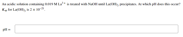 An acidic solution containing 0.019 M La³+ is treated with NaOH until La(OH), precipitates. At which pH does this occur?
Ksp for La(OH), is 2 x 10-21.
pH =
