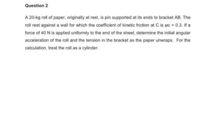 Question 2
A 20-kg roll of paper, originally at rest, is pin supported at its ends to bracket AB. The
roll rest against a wall for which the coefficient of kinetic friction at C is Mc = 0.3. If a
force of 40 N is applied uniformly to the end of the sheet, determine the initial angular
acceleration of the roll and the tension in the bracket as the paper unwraps. For the
calculation, treat the roll as a cylinder.