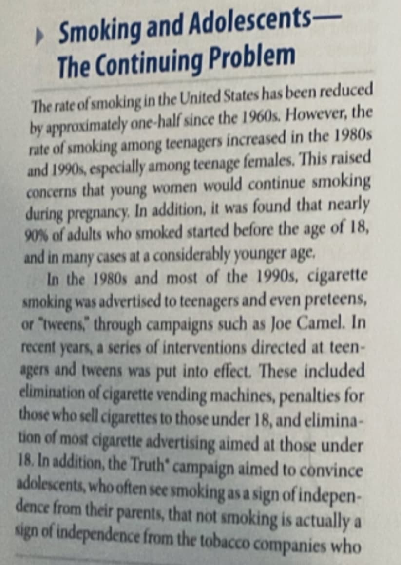 ►Smoking and Adolescents-
The Continuing Problem
The rate of smoking in the United States has been reduced
by approximately one-half since the 1960s. However, the
rate of smoking among teenagers increased in the 1980s
and 1990s, especially among teenage females. This raised
concerns that young women would continue smoking
during pregnancy. In addition, it was found that nearly
90% of adults who smoked started before the age of 18,
and in many cases at a considerably younger age.
In the 1980s and most of the 1990s, cigarette
smoking was advertised to teenagers and even preteens,
or "tweens," through campaigns such as Joe Camel. In
recent years, a series of interventions directed at teen-
agers and tweens was put into effect. These included.
elimination of cigarette vending machines, penalties for
those who sell cigarettes to those under 18, and elimina-
tion of most cigarette advertising aimed at those under
18. In addition, the Truth' campaign aimed to convince
adolescents, who often see smoking as a sign of indepen-
dence from their parents, that not smoking is actually a
sign of independence from the tobacco companies who