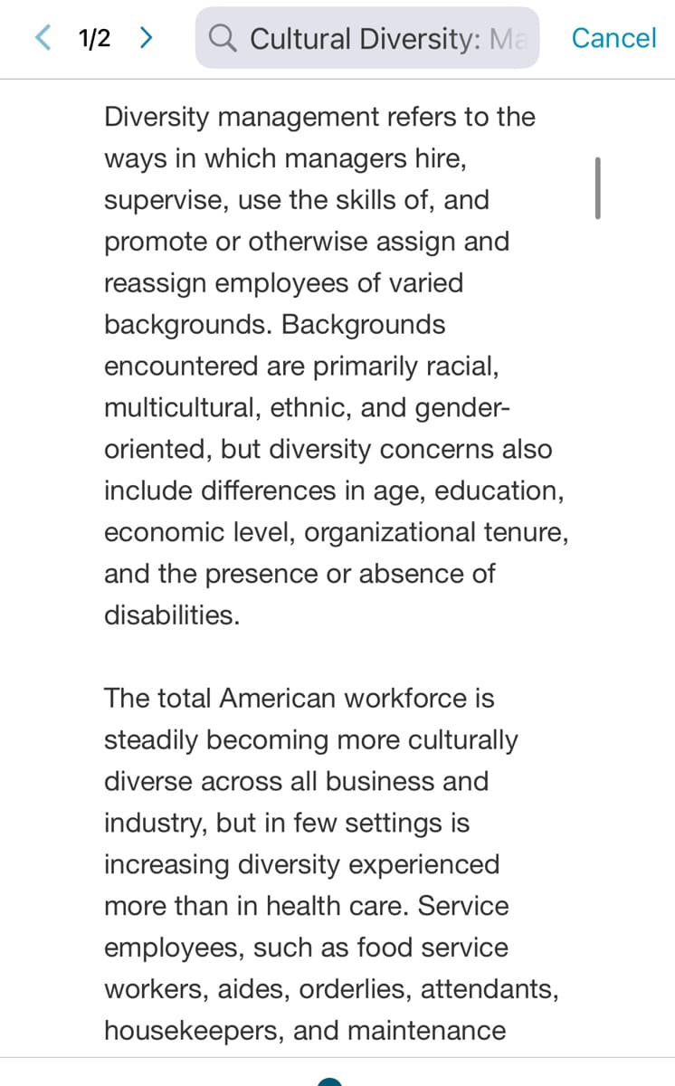 Q Cultural Diversity: Ma
Diversity management refers to the
ways in which managers hire,
supervise, use the skills of, and
promote or otherwise assign and
reassign employees of varied
backgrounds. Backgrounds
encountered are primarily racial,
multicultural, ethnic, and gender-
oriented, but diversity concerns also
include differences in age, education,
economic level, organizational tenure,
and the presence or absence of
disabilities.
< 1/2 >
The total American workforce is
steadily becoming more culturally
diverse across all business and
industry, but in few settings is
increasing diversity experienced
more than in health care. Service
employees, such as food service
workers, aides, orderlies, attendants,
housekeepers, and maintenance
Cancel