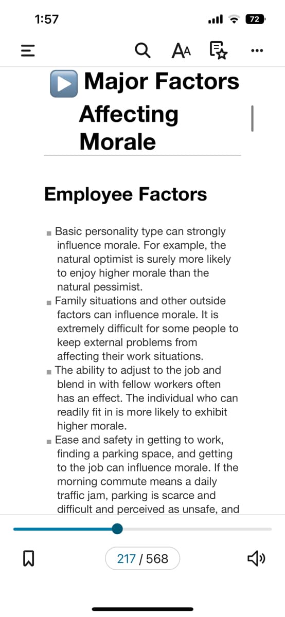 |||
1:57
=
D
Q
AA
Major Factors
Affecting
Morale
Employee Factors
■Basic personality type can strongly
influence morale. For example, the
natural optimist is surely more likely
to enjoy higher morale than the
natural pessimist.
■ Family situations and other outside
factors can influence morale. It is
extremely difficult for some people to
keep external problems from
affecting their work situations.
■ The ability to adjust to the job and
blend in with fellow workers often
has an effect. The individual who can
readily fit in is more likely to exhibit
higher morale.
■ Ease and safety in getting to work,
finding a parking space, and getting
to the job can influence morale. If the
morning commute means a daily
traffic jam, parking is scarce and
difficult and perceived as unsafe, and
217/568
72
|
2
