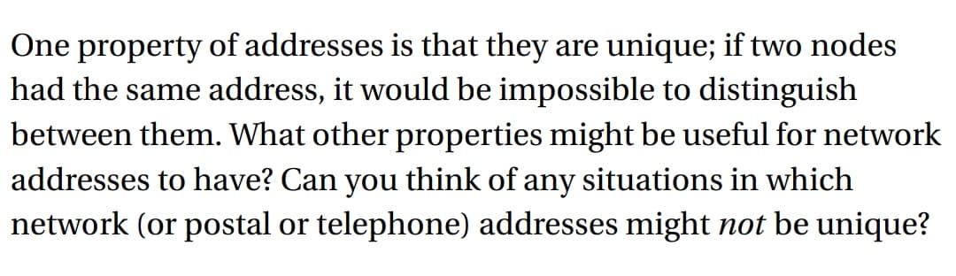 One property of addresses is that they are unique; if two nodes
had the same address, it would be impossible to distinguish
between them. What other properties might be useful for network
addresses to have? Can you think of any situations in which
network (or postal or telephone) addresses might not be unique?