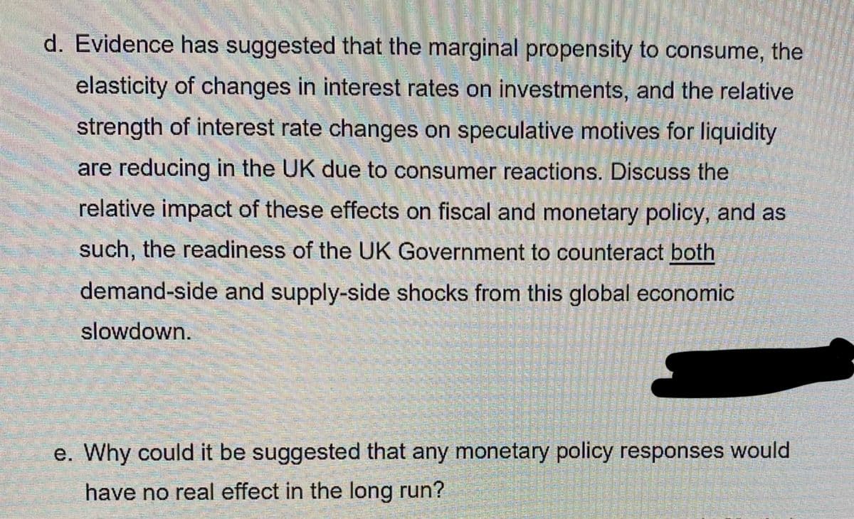 d. Evidence has suggested that the marginal propensity to consume, the
elasticity of changes in interest rates on investments, and the relative
strength of interest rate changes on speculative motives for liquidity
are reducing in the UK due to consumer reactions. Discuss the
relative impact of these effects on fiscal and monetary policy, and as
such, the readiness of the UK Government to counteract both
demand-side and supply-side shocks from this global economic
slowdown.
e. Why could it be suggested that any monetary policy responses would
have no real effect in the long run?