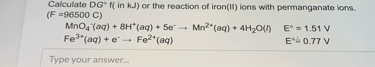 Calculate DG° f( in kJ) or the reaction of iron(II) ions with permanganate ions.
(F =96500 C)
MnO4(aq) + 8H*(aq) + 5e¯ –→
Fe3*(aq) + e¯ →
Mn2*(aq) + 4H20(1)
E° = 1.51 V
Fe2*(aq)
E° 0.77 V
Type your answer...
