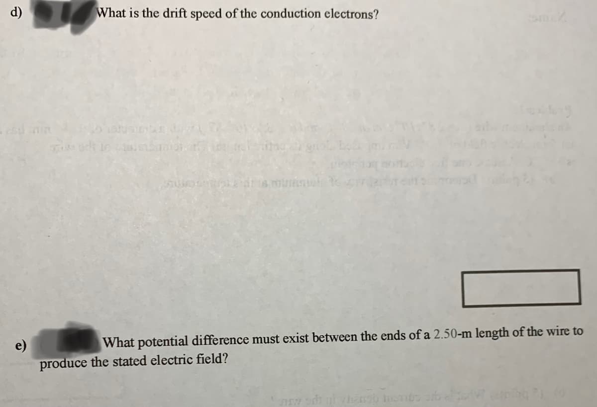 d)
What is the drift speed of the conduction electrons?
What potential difference must exist between the ends of a 2.50-m length of the wire to
e)
produce the stated electric field?
