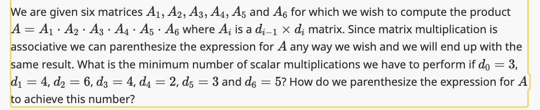 We are given six matrices A₁, A2, A3, A4, A5 and A6 for which we wish to compute the product
A = A₁ A₂ A3 · A4 · A5 · A6 where Ai is a di-1 × dį matrix. Since matrix multiplication is
associative we can parenthesize the expression for A any way we wish and we will end up with the
same result. What is the minimum number of scalar multiplications we have to perform if do = 3,
d₁ = 4, d₂ = 6, d3 = 4, d4 = 2, d5 = 3 and do = 5? How do we parenthesize the expression for A
to achieve this number?