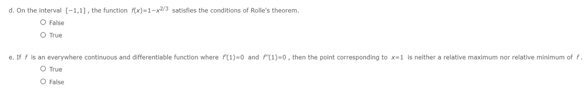 d. On the interval [-1,1], the function f(x)=1-x2/3 satisfies the conditions of Rolle's theorem.
O False
O True
e. If f is an everywhere continuous and differentiable function where f'(1)=0 and f"(1)=0 , then the point corresponding to x=1 is neither a relative maximum nor relative minimum of f.
O True
O False
