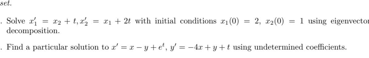 set.
. Solve x
decomposition.
x2 + t, x,
= xị + 2t with initial conditions x1(0)
2, x2(0)
= 1 using eigenvector
. Find a particular solution to x' = x – y +e', y' = -4x + y +t using undetermined coefficients.
