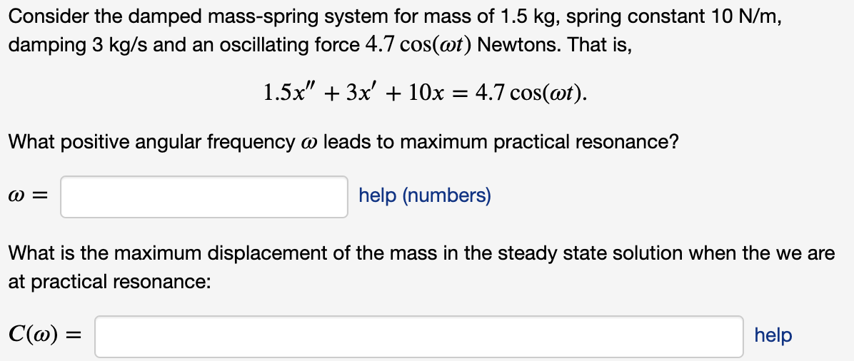 Consider the damped mass-spring system for mass of 1.5 kg, spring constant 10 N/m,
damping 3 kg/s and an oscillating force 4.7 cos(@t) Newtons. That is,
1.5x" + 3x' + 10x = 4.7 cos(@t).
What positive angular frequency o leads to maximum practical resonance?
W =
help (numbers)
What is the maximum displacement of the mass in the steady state solution when the we are
at practical resonance:
C(@) =
help
