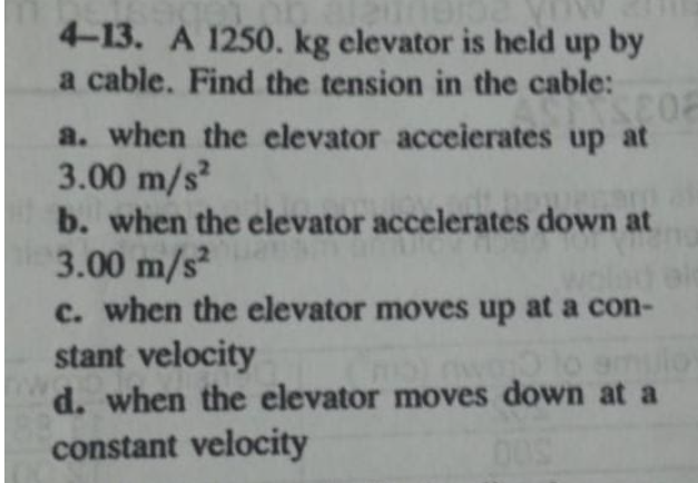 4-13. A 1250. kg elevator is held up by
a cable. Find the tension in the cable:
a. when the elevator acceierates up at
3.00 m/s
b. when the elevator accelerates down at
3.00 m/s2
c. when the elevator moves up at a con-
stant velocity
d. when the elevator moves down at a
9mulo
constant velocity
