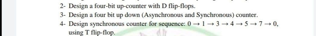 2- Design a four-bit up-counter with D flip-flops.
3- Design a four bit up down (Asynchronous and Synchronous) counter.
4- Design synchronous counter for sequence: 0 1-3 → 4 → 5 → 7- 0,
using T flip-flop.
