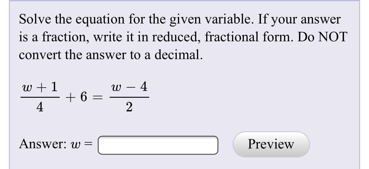 Solve the equation for the given variable. If your answer
is a fraction, write it in reduced, fractional form. Do NOT
convert the answer to a decimal.
w + 1
4
2
Answer: w
Preview
