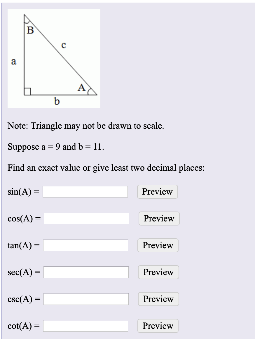 B
Note: Triangle may not be drawn to scale.
Suppose a =
9 and b = 11.
Find an exact value or give least two decimal places:
sin(A) =
Preview
cos(A) =
Preview
tan(A) =
Preview
sec(A) =
Preview
csc(A) =
Preview
cot(A) =
Preview
