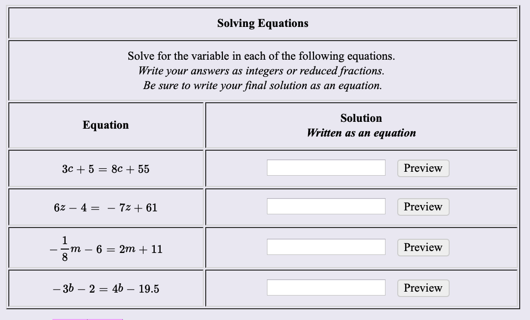 Solving Equations
Solve for the variable in each of the following equations
integers or reduced fractions.
Be sure to write your final solution as an equation
Write your answers as
Solution
Equation
Written as an equation
Preview
Зс + 5 — 8с + 55
Preview
62 - 4 = - 7z + 61
1
Preview
2m 11
6
m
-36 - 2 = 46
Preview
- 19.5
